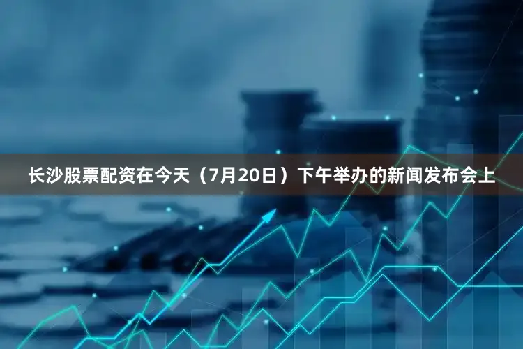 长沙股票配资在今天（7月20日）下午举办的新闻发布会上