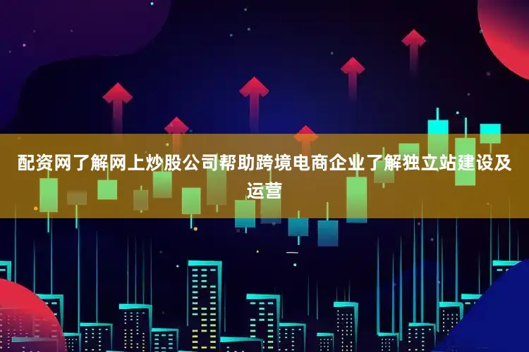 配资网了解网上炒股公司帮助跨境电商企业了解独立站建设及运营