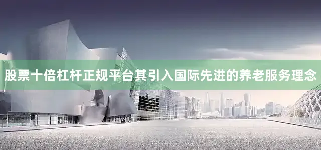 股票十倍杠杆正规平台其引入国际先进的养老服务理念