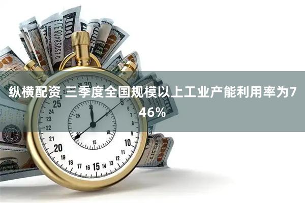 纵横配资 三季度全国规模以上工业产能利用率为746%