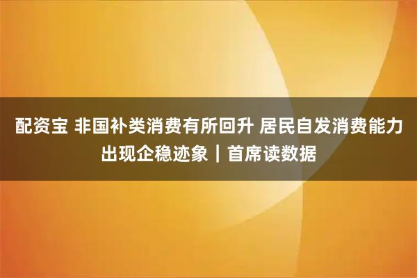 配资宝 非国补类消费有所回升 居民自发消费能力出现企稳迹象｜首席读数据