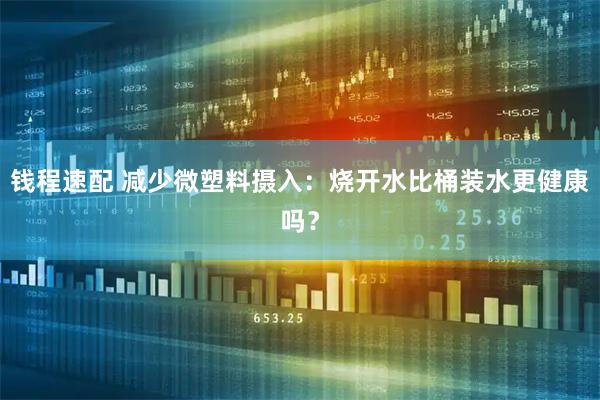 钱程速配 减少微塑料摄入：烧开水比桶装水更健康吗？