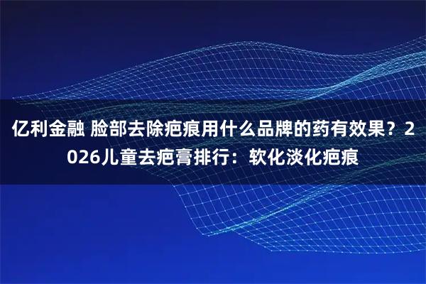 亿利金融 脸部去除疤痕用什么品牌的药有效果？2026儿童去疤膏排行：软化淡化疤痕