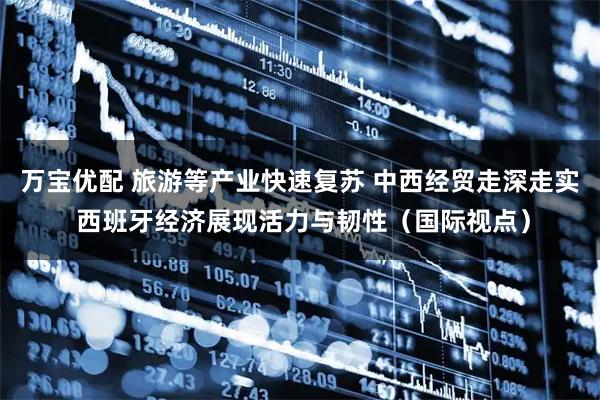 万宝优配 旅游等产业快速复苏 中西经贸走深走实 西班牙经济展现活力与韧性（国际视点）