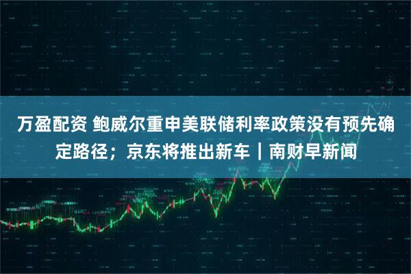 万盈配资 鲍威尔重申美联储利率政策没有预先确定路径；京东将推出新车｜南财早新闻
