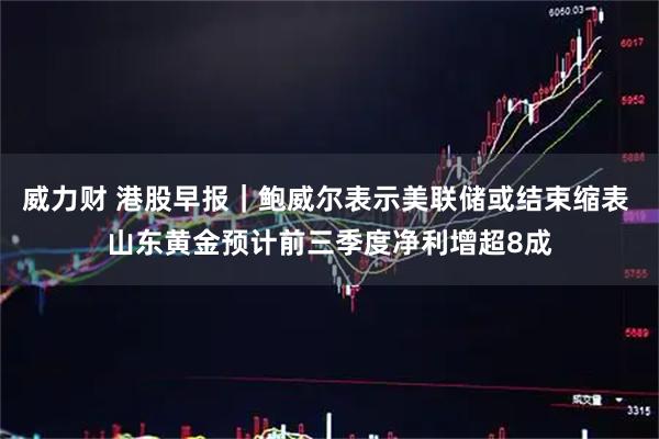 威力财 港股早报｜鲍威尔表示美联储或结束缩表 山东黄金预计前三季度净利增超8成