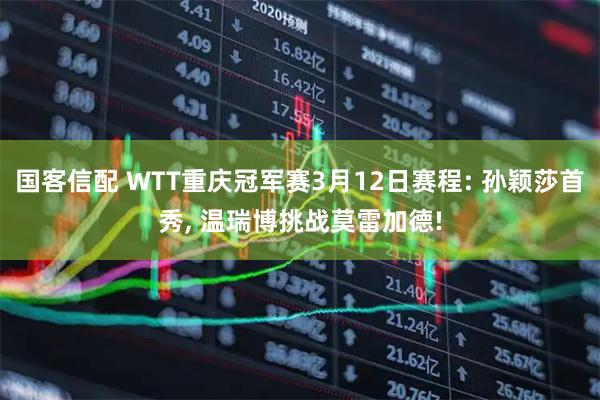 国客信配 WTT重庆冠军赛3月12日赛程: 孙颖莎首秀, 温瑞博挑战莫雷加德!