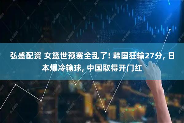 弘盛配资 女篮世预赛全乱了! 韩国狂输27分, 日本爆冷输球, 中国取得开门红