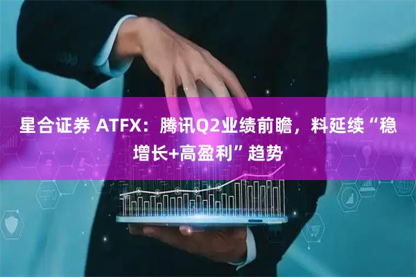 星合证券 ATFX：腾讯Q2业绩前瞻，料延续“稳增长+高盈利”趋势