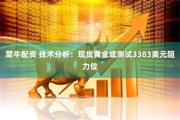 犀牛配资 技术分析：现货黄金或测试3383美元阻力位