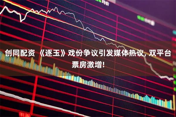 创同配资 《逐玉》戏份争议引发媒体热议, 双平台票房激增!