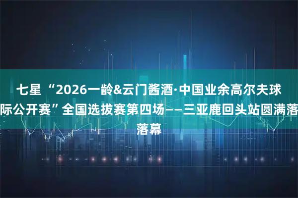 七星 “2026一龄&云门酱酒·中国业余高尔夫球队际公开赛”全国选拔赛第四场——三亚鹿回头站圆满落幕