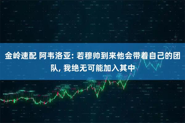 金岭速配 阿韦洛亚: 若穆帅到来他会带着自己的团队, 我绝无可能加入其中