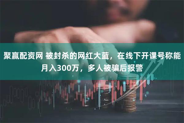 聚赢配资网 被封杀的网红大蓝,在线下开课号称能月入300万,多人被骗后报警