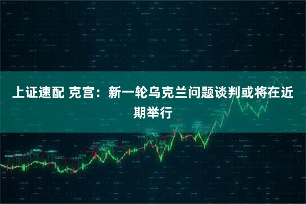 上证速配 克宫：新一轮乌克兰问题谈判或将在近期举行