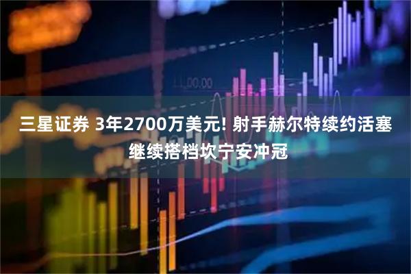 三星证券 3年2700万美元! 射手赫尔特续约活塞 继续搭档坎宁安冲冠