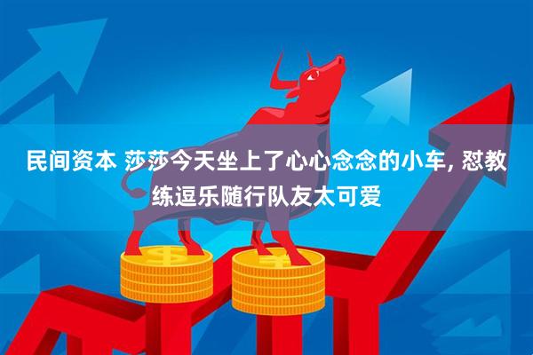 民间资本 莎莎今天坐上了心心念念的小车, 怼教练逗乐随行队友太可爱