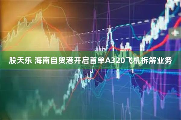 股天乐 海南自贸港开启首单A320飞机拆解业务