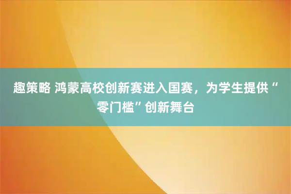 趣策略 鸿蒙高校创新赛进入国赛，为学生提供“零门槛”创新舞台