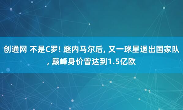 创通网 不是C罗! 继内马尔后, 又一球星退出国家队, 巅峰身价曾达到1.5亿欧