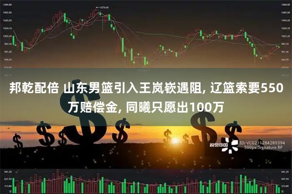 邦乾配倍 山东男篮引入王岚嵚遇阻, 辽篮索要550万赔偿金, 同曦只愿出100万