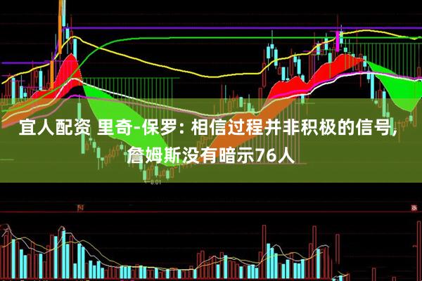 宜人配资 里奇-保罗: 相信过程并非积极的信号, 詹姆斯没有暗示76人