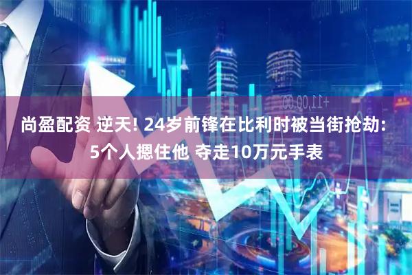 尚盈配资 逆天! 24岁前锋在比利时被当街抢劫: 5个人摁住他 夺走10万元手表
