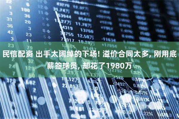 民信配资 出手太阔绰的下场! 溢价合同太多, 刚用底薪签球员, 却花了1980万
