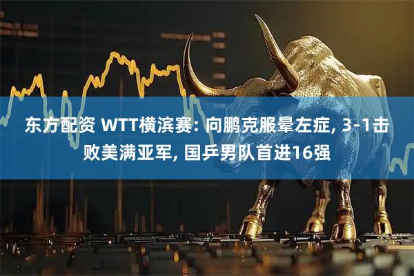 东方配资 WTT横滨赛: 向鹏克服晕左症, 3-1击败美满亚军, 国乒男队首进16强
