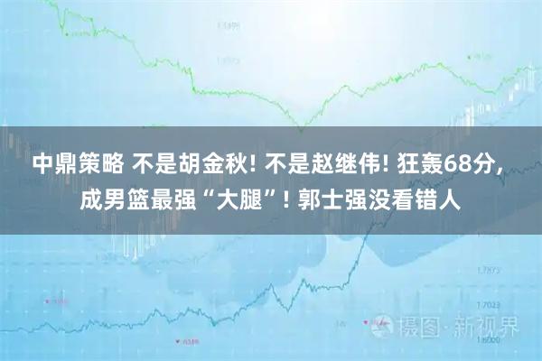 中鼎策略 不是胡金秋! 不是赵继伟! 狂轰68分, 成男篮最强“大腿”! 郭士强没看错人