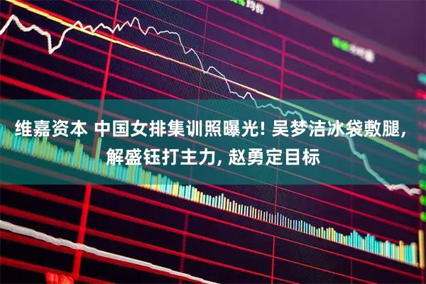 维嘉资本 中国女排集训照曝光! 吴梦洁冰袋敷腿, 解盛钰打主力, 赵勇定目标