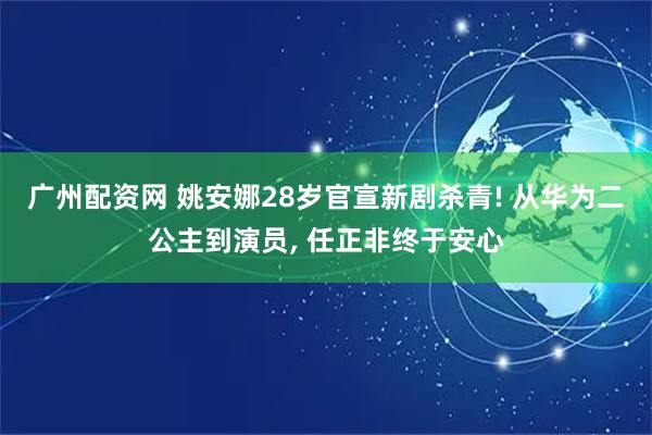 广州配资网 姚安娜28岁官宣新剧杀青! 从华为二公主到演员, 任正非终于安心
