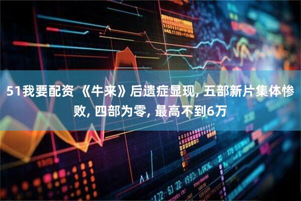 51我要配资 《牛来》后遗症显现, 五部新片集体惨败, 四部为零, 最高不到6万