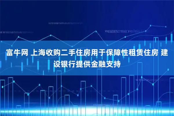 富牛网 上海收购二手住房用于保障性租赁住房 建设银行提供金融支持