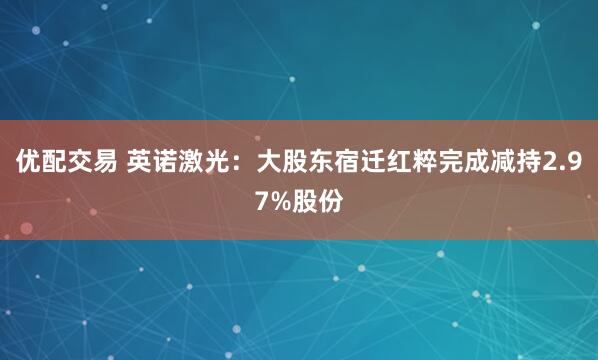 优配交易 英诺激光：大股东宿迁红粹完成减持2.97%股份